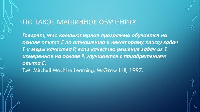 ЧТО ТАКОЕ МАШИННОЕ ОБУЧЕНИЕ?
Говорят, что компьютерная программа обучается на
основе опыта E по отношению к некоторому классу задач
T и меры качества P, если качество решения задач из T,
измеренное на основе P, улучшается с приобретением
опыта E.
T.M. Mitchell Machine Learning. McGraw-Hill, 1997.
