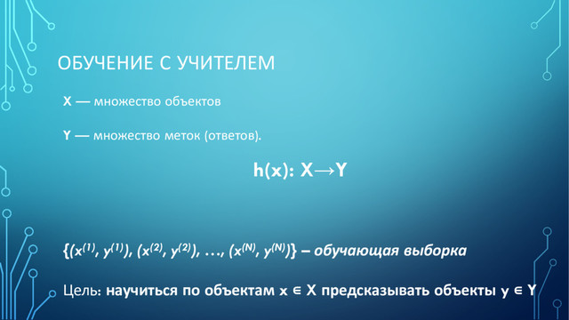 ОБУЧЕНИЕ С УЧИТЕЛЕМ
X — множество объектов
Y — множество меток (ответов).
h(x): X→Y
{(x(1), y(1)), (x(2), y(2)), …, (x(N), y(N))} – обучающая выборка
Цель: научиться по объектам x ∊ X предсказывать объекты y ∊ Y

