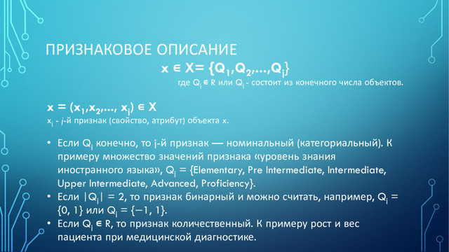 ПРИЗНАКОВОЕ ОПИСАНИЕ
x ∊ X= {Q1
,Q2
,...,Qj
}
где Qj
∊ R или Qj
- состоит из конечного числа объектов.
x = (x1
,x2
,..., xj
) ∊ X
xj
- j-й признак (свойство, атрибут) объекта x.
• Если Qj
конечно, то j-й признак — номинальный (категориальный). К
примеру множество значений признака «уровень знания
иностранного языка», Qj
= {Elementary, Pre Intermediate, Intermediate,
Upper Intermediate, Advanced, Proficiency}.
• Если |Qj
| = 2, то признак бинарный и можно считать, например, Qj
=
{0, 1} или Qj
= {−1, 1}.
• Если Qj
∊ R, то признак количественный. К примеру рост и вес
пациента при медицинской диагностике.
