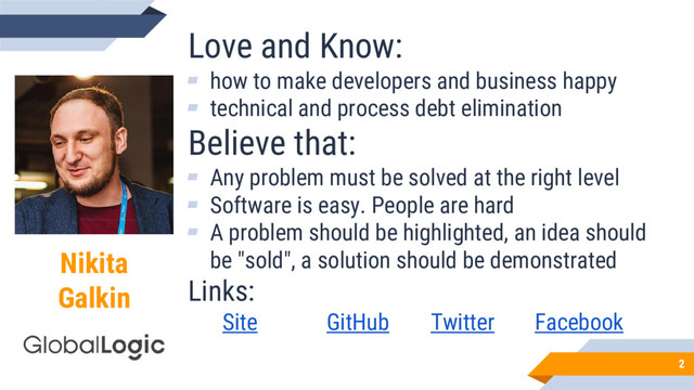 Nikita
Galkin
Love and Know:
▰ how to make developers and business happy
▰ technical and process debt elimination
Believe that:
▰ Any problem must be solved at the right level
▰ Software is easy. People are hard
▰ A problem should be highlighted, an idea should
be "sold", a solution should be demonstrated
Links:
Site GitHub Twitter Facebook
2
