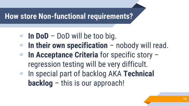 How store Non-functional requirements?
15
▰ In DoD – DoD will be too big.
▰ In their own specification – nobody will read.
▰ In Acceptance Criteria for specific story –
regression testing will be very difficult.
▰ In special part of backlog AKA Technical
backlog – this is our approach!
