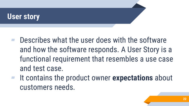 User story
22
▰ Describes what the user does with the software
and how the software responds. A User Story is a
functional requirement that resembles a use case
and test case.
▰ It contains the product owner expectations about
customers needs.

