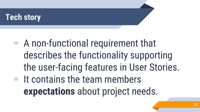 Tech story
23
▰ A non-functional requirement that
describes the functionality supporting
the user-facing features in User Stories.
▰ It contains the team members
expectations about project needs.

