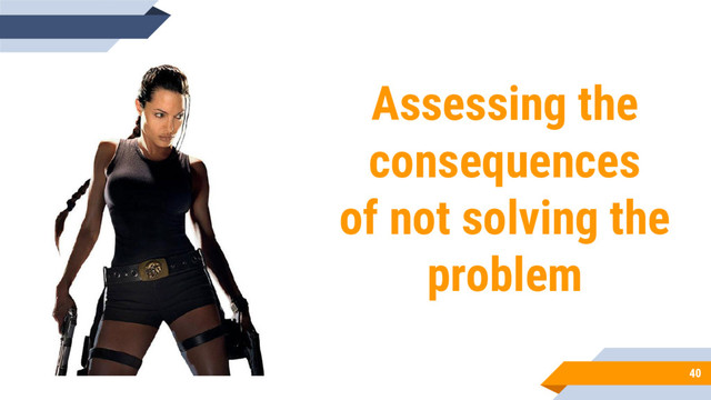 40
Assessing the
consequences
of not solving the
problem
