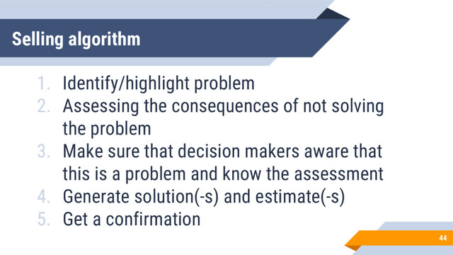 Selling algorithm
44
1. Identify/highlight problem
2. Assessing the consequences of not solving
the problem
3. Make sure that decision makers aware that
this is a problem and know the assessment
4. Generate solution(-s) and estimate(-s)
5. Get a confirmation
