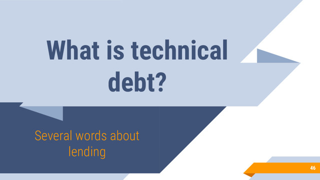 What is technical
debt?
Several words about
lending
46
