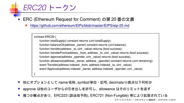 ERC20
ERC (Ethereum Request for Comment) 20
https://github.com/ethereum/EIPs/blob/master/EIPS/eip-20.md
contract ERC20 {
function totalSupply() constant returns (uint totalSupply);
function balanceOf(address _owner) constant returns (uint balance);
function transfer(address _to, uint _value) returns (bool success);
function transferFrom(address _from, address _to, uint _value) returns (bool success);
function approve(address _spender, uint _value) returns (bool success);
function allowance(address _owner, address _spender) constant returns (uint remaining);
event Transfer(address indexed _from, address indexed _to, uint _value);
event Approval(address indexed _owner, address indexed _spender, uint _value);
}
name/ , symbol/ , decimals/
approve allowance
ERC223 ( ), ERC721 (Non-Fungible)
— — 2018-04-25 – p.28/41
