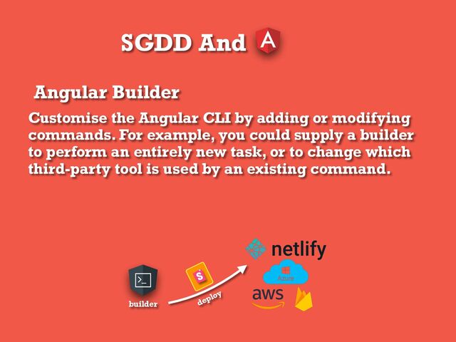 SGDD And
Angular Builder
Customise the Angular CLI by adding or modifying
commands. For example, you could supply a builder
to perform an entirely new task, or to change which
third-party tool is used by an existing command.
builder deploy
