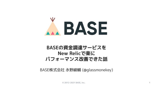 © 2012-2021 BASE, Inc. 1
BASE株式会社 永野峻輔 (@glassmonekey)
BASEの資金調達サービスを
New Relicで楽に
パフォーマンス改善できた話
