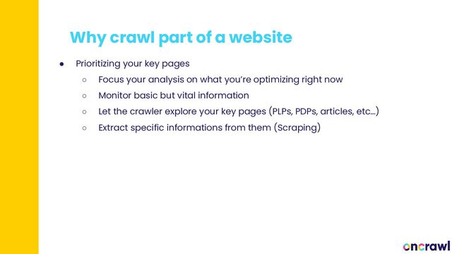 Why crawl part of a website
● Prioritizing your key pages
○ Focus your analysis on what you’re optimizing right now
○ Monitor basic but vital information
○ Let the crawler explore your key pages (PLPs, PDPs, articles, etc…)
○ Extract specific informations from them (Scraping)
