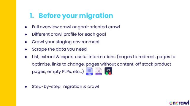 1. Before your migration
● Full overview crawl or goal-oriented crawl
● Different crawl profile for each goal
● Crawl your staging environment
● Scrape the data you need
● List, extract & export useful informations (pages to redirect, pages to
optimize, links to change, pages without content, off stock product
pages, empty PLPs, etc…)
● Step-by-step migration & crawl
