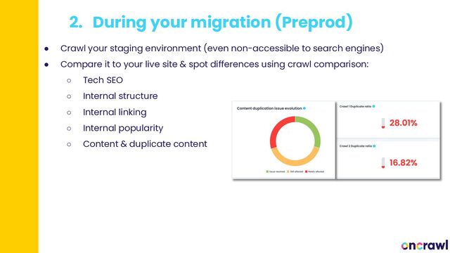 2. During your migration (Preprod)
● Crawl your staging environment (even non-accessible to search engines)
● Compare it to your live site & spot differences using crawl comparison:
○ Tech SEO
○ Internal structure
○ Internal linking
○ Internal popularity
○ Content & duplicate content
