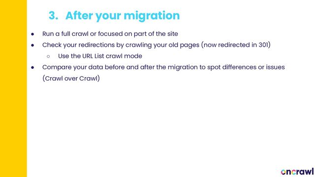 3. After your migration
● Run a full crawl or focused on part of the site
● Check your redirections by crawling your old pages (now redirected in 301)
○ Use the URL List crawl mode
● Compare your data before and after the migration to spot differences or issues
(Crawl over Crawl)
