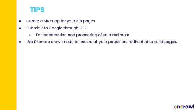 TIPS
● Create a Sitemap for your 301 pages
● Submit it to Google through GSC
○ Faster detection and processing of your redirects
● Use Sitemap crawl mode to ensure all your pages are redirected to valid pages.
