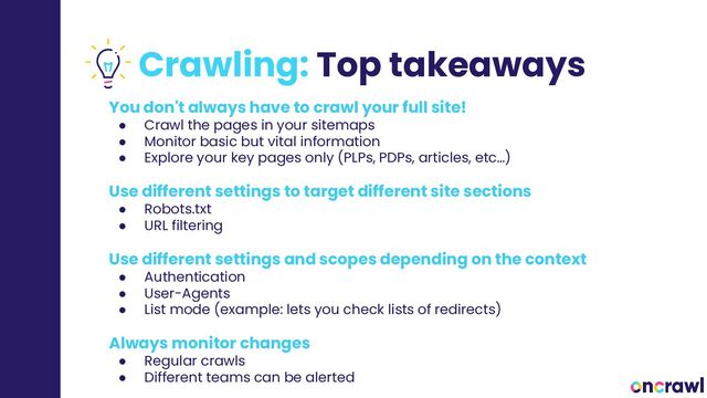 Crawling: Top takeaways
You don't always have to crawl your full site!
● Crawl the pages in your sitemaps
● Monitor basic but vital information
● Explore your key pages only (PLPs, PDPs, articles, etc…)
Use different settings to target different site sections
● Robots.txt
● URL filtering
Use different settings and scopes depending on the context
● Authentication
● User-Agents
● List mode (example: lets you check lists of redirects)
Always monitor changes
● Regular crawls
● Different teams can be alerted
