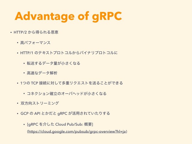 Advantage of gRPC
• HTTP/2 ͔ΒಘΒΕΔԸܙ
• ߴύϑΥʔϚϯε
• HTTP/1 ͷςΩετϓϩτίϧ͔ΒόΠφϦϓϩτίϧʹ
• సૹ͢Δσʔλྔ͕খ͘͞ͳΔ
• ߴ଎ͳσʔλղੳ
• 1ͭͷ TCP ઀ଓʹରͯ͠ଟॏϦΫΤετΛૹΔ͜ͱ͕Ͱ͖Δ
• ίωΫγϣϯཱ֬ͷΦʔόϔου͕খ͘͞ͳΔ
• ૒ํ޲ετϦʔϛϯά
• GCP ͷ API ͱ͔ͩͱ gRPC ͕׆༻͞Ε͍ͯͨΓ͢Δ
• [gRPC Λհͨ͠ Cloud Pub/Sub: ֓ཁ] 
(https://cloud.google.com/pubsub/grpc-overview?hl=ja)
