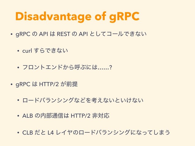 Disadvantage of gRPC
• gRPC ͷ API ͸ REST ͷ API ͱͯ͠ίʔϧͰ͖ͳ͍
• curl ͢ΒͰ͖ͳ͍
• ϑϩϯτΤϯυ͔ΒݺͿʹ͸……?
• gRPC ͸ HTTP/2 ͕લఏ
• ϩʔυόϥϯγϯάͳͲΛߟ͑ͳ͍ͱ͍͚ͳ͍
• ALB ͷ಺෦௨৴͸ HTTP/2 ඇରԠ
• CLB ͩͱ L4 ϨΠϠͷϩʔυόϥϯγϯάʹͳͬͯ͠·͏
