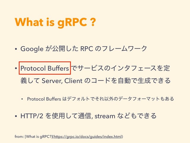 What is gRPC ?
• Google ͕ެ։ͨ͠ RPC ͷϑϨʔϜϫʔΫ
• Protocol Buffers ͰαʔϏεͷΠϯλϑΣʔεΛఆ
ٛͯ͠ Server, Client ͷίʔυΛࣗಈͰੜ੒Ͱ͖Δ
• Protocol Buffers ͸σϑΥϧτͰͦΕҎ֎ͷσʔλϑΥʔϚοτ΋͋Δ
• HTTP/2 Λ࢖༻ͯ͠௨৴, stream ͳͲ΋Ͱ͖Δ
from: [What is gRPC?](https://grpc.io/docs/guides/index.html)
