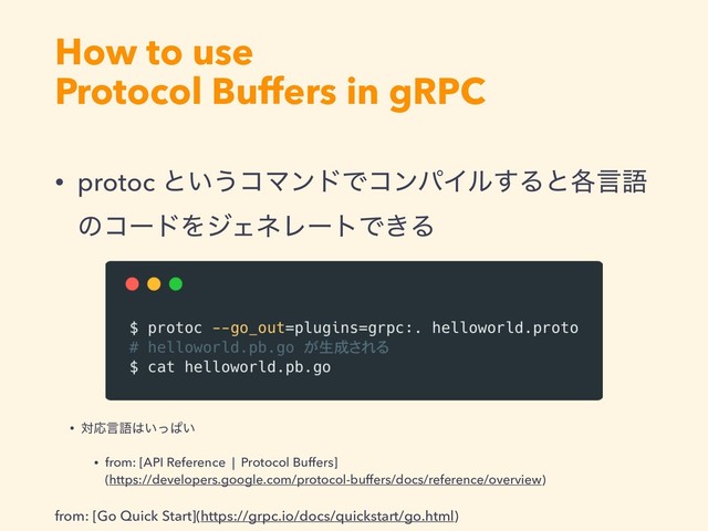 How to use
Protocol Buffers in gRPC
from: [Go Quick Start](https://grpc.io/docs/quickstart/go.html)
• protoc ͱ͍͏ίϚϯυͰίϯύΠϧ͢Δͱ֤ݴޠ
ͷίʔυΛδΣωϨʔτͰ͖Δ
• ରԠݴޠ͸͍ͬͺ͍
• from: [API Reference | Protocol Buffers] 
(https://developers.google.com/protocol-buffers/docs/reference/overview)
