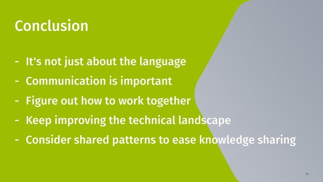 17
Conclusion
- It's not just about the language
- Communication is important
- Figure out how to work together
- Keep improving the technical landscape
- Consider shared patterns to ease knowledge sharing
