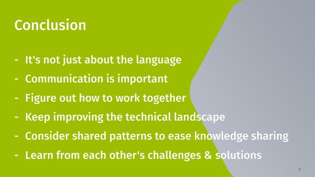 17
Conclusion
- It's not just about the language
- Communication is important
- Figure out how to work together
- Keep improving the technical landscape
- Consider shared patterns to ease knowledge sharing
- Learn from each other's challenges & solutions

