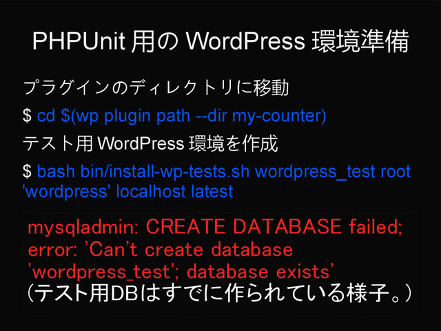PHPUnit 用の WordPress 環境準備
プラグインのディレクトリに移動
$ cd $(wp plugin path --dir my-counter)
テスト用 WordPress 環境を作成
$ bash bin/install-wp-tests.sh wordpress_test root
'wordpress' localhost latest
mysqladmin: CREATE DATABASE failed;
error: 'Can't create database
'wordpress_test'; database exists'
(テスト用DBはすでに作られている様子。)
