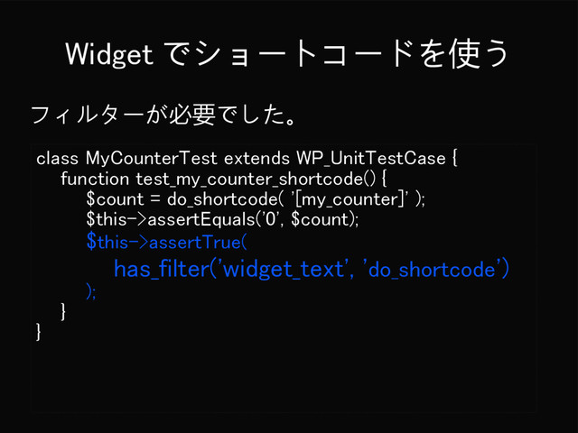 Widget でショートコードを使う
フィルターが必要でした。
class MyCounterTest extends WP_UnitTestCase {
function test_my_counter_shortcode() {
$count = do_shortcode( '[my_counter]' );
$this->assertEquals('0', $count);
$this->assertTrue(
has_filter('widget_text', 'do_shortcode')
);
}
}
