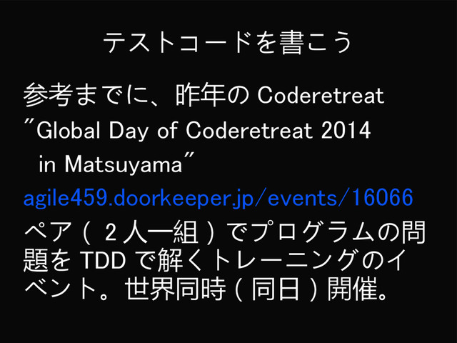 テストコードを書こう
参考までに、昨年の Coderetreat
"Global Day of Coderetreat 2014
in Matsuyama"
agile459.doorkeeper.jp/events/16066
ペア（ 2 人一組）でプログラムの問
題を TDD で解くトレーニングのイ
ベント。世界同時（同日）開催。
