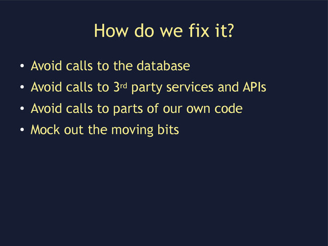 How do we fix it?
●
Avoid calls to the database
●
Avoid calls to 3rd party services and APIs
●
Avoid calls to parts of our own code
●
Mock out the moving bits
