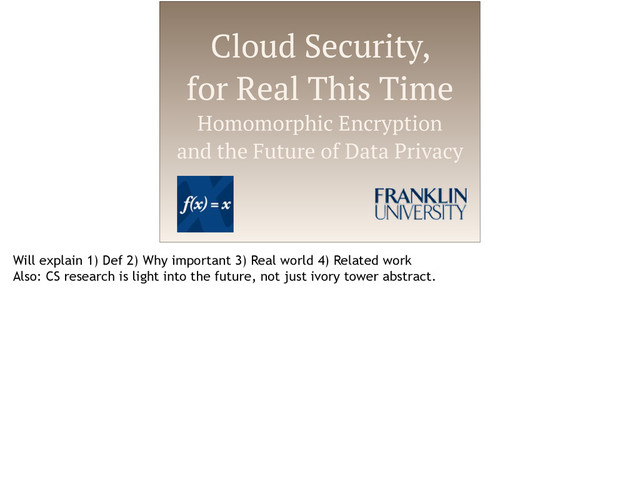 Cloud Security,
for Real This Time
Homomorphic Encryption
and the Future of Data Privacy
Will explain 1) Def 2) Why important 3) Real world 4) Related work
Also: CS research is light into the future, not just ivory tower abstract.
