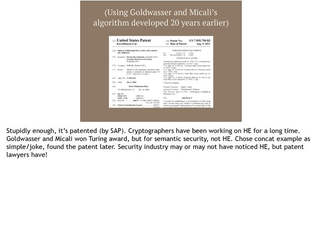 (Using Goldwasser and Micali’s
algorithm developed 20 years earlier)
Stupidly enough, it’s patented (by SAP). Cryptographers have been working on HE for a long time.
Goldwasser and Micali won Turing award, but for semantic security, not HE. Chose concat example as
simple/joke, found the patent later. Security industry may or may not have noticed HE, but patent
lawyers have!
