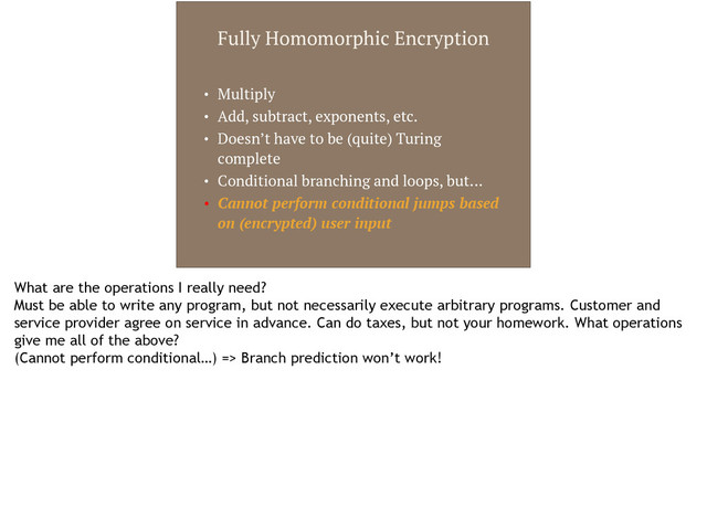 Fully Homomorphic Encryption
• Multiply
• Add, subtract, exponents, etc.
• Doesn’t have to be (quite) Turing
complete
• Conditional branching and loops, but…
• Cannot perform conditional jumps based
on (encrypted) user input
What are the operations I really need?
Must be able to write any program, but not necessarily execute arbitrary programs. Customer and
service provider agree on service in advance. Can do taxes, but not your homework. What operations
give me all of the above?
(Cannot perform conditional…) => Branch prediction won’t work!

