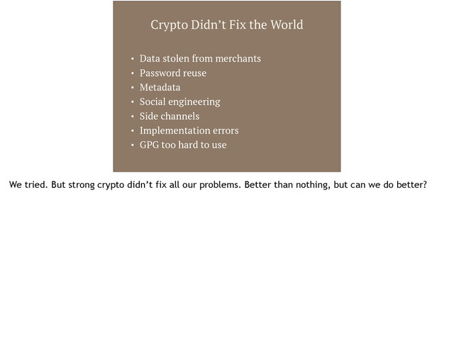 Crypto Didn’t Fix the World
• Data stolen from merchants
• Password reuse
• Metadata
• Social engineering
• Side channels
• Implementation errors
• GPG too hard to use
We tried. But strong crypto didn’t fix all our problems. Better than nothing, but can we do better?
