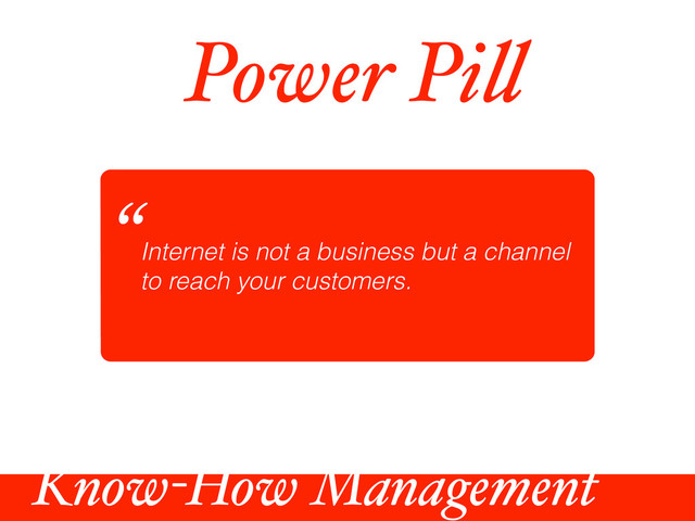 Power Pi!
Internet is not a business but a channel
to reach your customers.
“
Know-How Management
