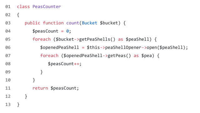class PeasCounter
{
public function count(Bucket $bucket) {
$peasCount = 0;
foreach ($bucket->getPeaShells() as $peaShell) {
$openedPeaShell = $this->peaShellOpener->open($peaShell);
foreach ($openedPeaShell->getPeas() as $pea) {
$peasCount++;
}
}
return $peasCount;
}
}
01
02
03
04
05
06
07
08
09
10
11
12
13
