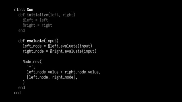 class Sum
def initialize(left, right)
@left = left
@right = right
end
def evaluate(input)
left_node = @left.evaluate(input)
right_node = @right.evaluate(input)
Node.new(
'+',
left_node.value + right_node.value,
[left_node, right_node],
)
end
end
