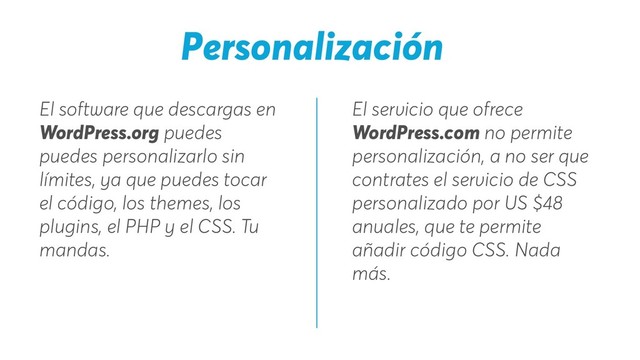 El servicio que ofrece
WordPress.com no permite
personalización, a no ser que
contrates el servicio de CSS
personalizado por US $48
anuales, que te permite
añadir código CSS. Nada
más.
El software que descargas en
WordPress.org puedes
puedes personalizarlo sin
límites, ya que puedes tocar
el código, los themes, los
plugins, el PHP y el CSS. Tu
mandas.
Personalización
