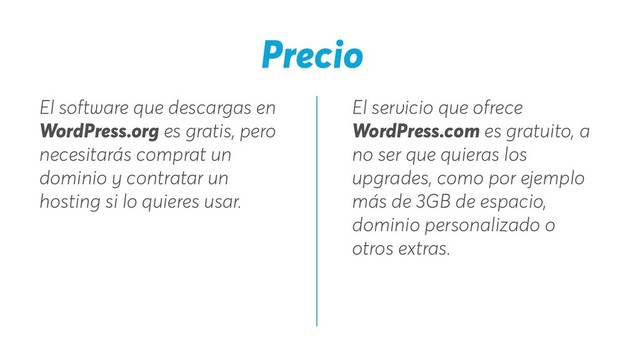El servicio que ofrece
WordPress.com es gratuito, a
no ser que quieras los
upgrades, como por ejemplo
más de 3GB de espacio,
dominio personalizado o
otros extras.
El software que descargas en
WordPress.org es gratis, pero
necesitarás comprat un
dominio y contratar un
hosting si lo quieres usar.
Precio
