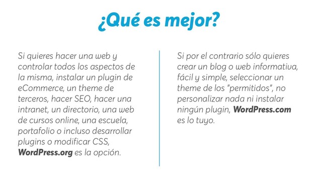Si por el contrario sólo quieres
crear un blog o web informativa,
fácil y simple, seleccionar un
theme de los "permitidos", no
personalizar nada ni instalar
ningún plugin, WordPress.com
es lo tuyo.
Si quieres hacer una web y
controlar todos los aspectos de
la misma, instalar un plugin de
eCommerce, un theme de
terceros, hacer SEO, hacer una
intranet, un directorio, una web
de cursos online, una escuela,
portafolio o incluso desarrollar
plugins o modificar CSS,
WordPress.org es la opción.
¿Qué es mejor?
