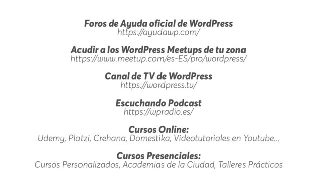 Foros de Ayuda oficial de WordPress
https://ayudawp.com/
Acudir a los WordPress Meetups de tu zona
https://www.meetup.com/es-ES/pro/wordpress/
Canal de TV de WordPress
https://wordpress.tv/
Escuchando Podcast
https://wpradio.es/
Cursos Online:
Udemy, Platzi, Crehana, Domestika, Videotutoriales en Youtube...
Cursos Presenciales:
Cursos Personalizados, Academias de la Ciudad, Talleres Prácticos
