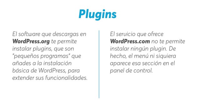 Plugins
El servicio que ofrece
WordPress.com no te permite
instalar ningún plugin. De
hecho, el menú ni siquiera
aparece esa sección en el
panel de control.
El software que descargas en
WordPress.org te permite
instalar plugins, que son
"pequeños programas" que
añades a la instalación
básica de WordPress, para
extender sus funcionalidades.
