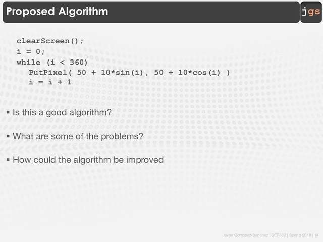 Javier Gonzalez-Sanchez | SER332 | Spring 2018 | 14
jgs
Proposed Algorithm
clearScreen();
i = 0;
while (i < 360)
PutPixel( 50 + 10*sin(i), 50 + 10*cos(i) )
i = i + 1
§ Is this a good algorithm?
§ What are some of the problems?
§ How could the algorithm be improved
