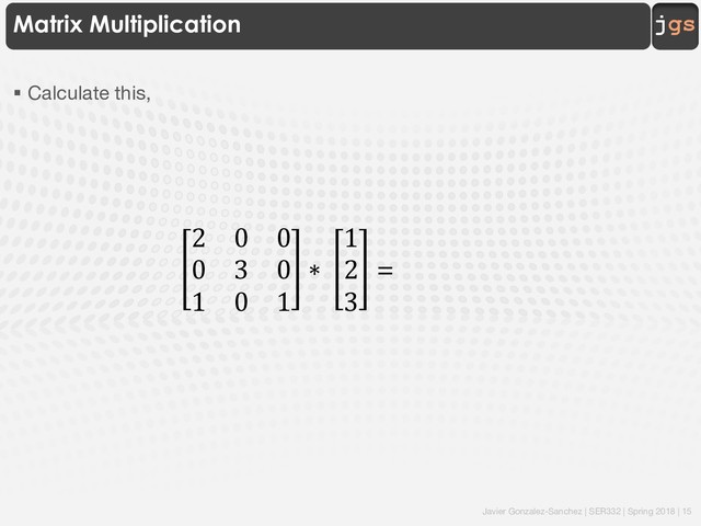 Javier Gonzalez-Sanchez | SER332 | Spring 2018 | 15
jgs
Matrix Multiplication
§ Calculate this,
2 0 0
0 3 0
1 0 1
∗
1
2
3
=
