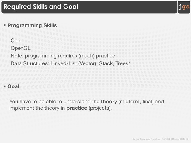 Javier Gonzalez-Sanchez | SER332 | Spring 2018 | 3
jgs
Required Skills and Goal
§ Programming Skills
C++
OpenGL
Note: programming requires (much) practice
Data Structures: Linked-List (Vector), Stack, Trees*
§ Goal
You have to be able to understand the theory (midterm, final) and
implement the theory in practice (projects).
