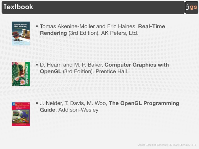 Javier Gonzalez-Sanchez | SER332 | Spring 2018 | 5
jgs
Textbook
§ Tomas Akenine-Moller and Eric Haines. Real-Time
Rendering (3rd Edition). AK Peters, Ltd.
§ D. Hearn and M. P. Baker. Computer Graphics with
OpenGL (3rd Edition). Prentice Hall.
§ J. Neider, T. Davis, M. Woo, The OpenGL Programming
Guide, Addison-Wesley
