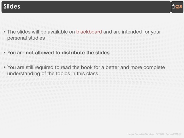 Javier Gonzalez-Sanchez | SER332 | Spring 2018 | 7
jgs
Slides
§ The slides will be available on blackboard and are intended for your
personal studies
§ You are not allowed to distribute the slides
§ You are still required to read the book for a better and more complete
understanding of the topics in this class
