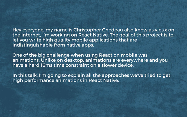 Hey everyone, my name is Christopher Chedeau also know as vjeux on
the internet, I’m working on React Native. The goal of this project is to
let you write high quality mobile applications that are
indistinguishable from native apps.
One of the big challenge when using React on mobile was
animations. Unlike on desktop, animations are everywhere and you
have a hard 16ms time constraint on a slower device.
In this talk, I’m going to explain all the approaches we’ve tried to get
high performance animations in React Native.

