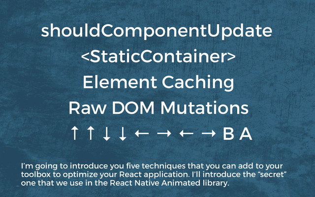 
Element Caching
↑ ↑ ↓ ↓ ← → ← → B A
Raw DOM Mutations
shouldComponentUpdate
I’m going to introduce you ﬁve techniques that you can add to your
toolbox to optimize your React application. I’ll introduce the “secret”
one that we use in the React Native Animated library.
