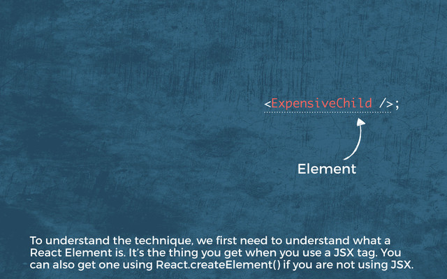 ; 
 
Element
To understand the technique, we ﬁrst need to understand what a
React Element is. It’s the thing you get when you use a JSX tag. You
can also get one using React.createElement() if you are not using JSX.
