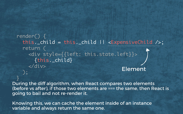render() {
this._child = this._child || ; 
return (
<div>
{this._child}
</div>
); 
}
Element
During the diff algorithm, when React compares two elements
(before vs after), if those two elements are === the same, then React is
going to bail and not re-render it.
Knowing this, we can cache the element inside of an instance
variable and always return the same one.
